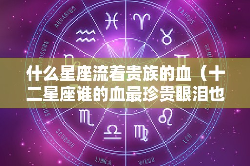 什么星座流着贵族的血（十二星座谁的血最珍贵眼泪也很珍贵）