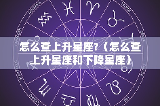怎么查上升星座?（怎么查上升星座和下降星座）