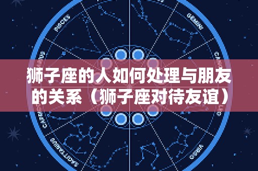 狮子座的人如何处理与朋友的关系（狮子座对待友谊）