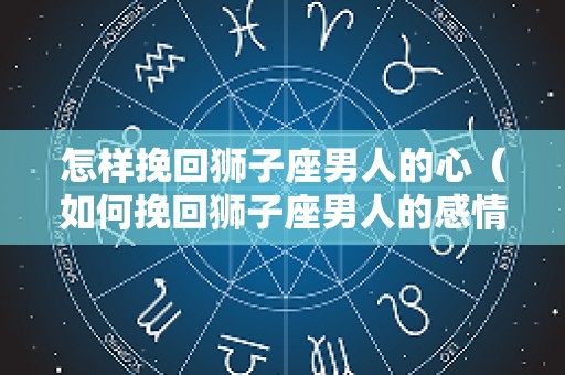 怎样挽回狮子座男人的心（如何挽回狮子座男人的感情）