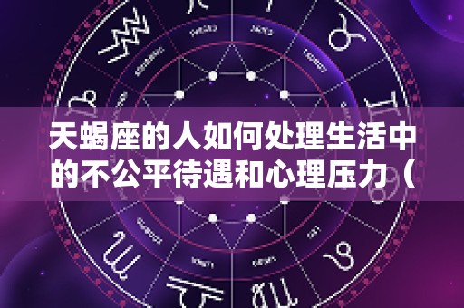 天蝎座的人如何处理生活中的不公平待遇和心理压力（天蝎座不正常）