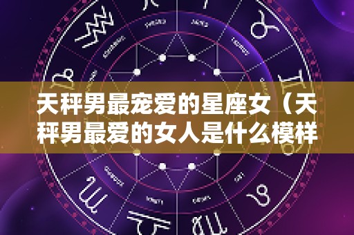 天秤男最宠爱的星座女（天秤男最爱的女人是什么模样）