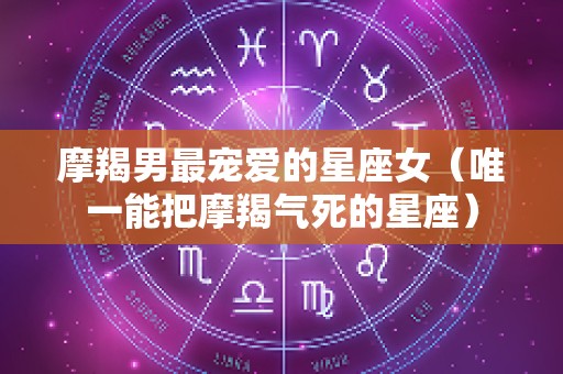 摩羯男最宠爱的星座女（唯一能把摩羯气死的星座）