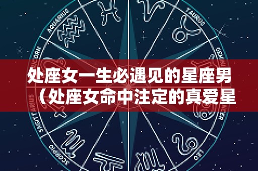 处座女一生必遇见的星座男（处座女命中注定的真爱星座男）