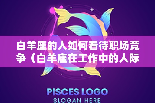 白羊座的人如何看待职场竞争（白羊座在工作中的人际关系怎么样）