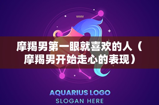 摩羯男第一眼就喜欢的人（摩羯男开始走心的表现）