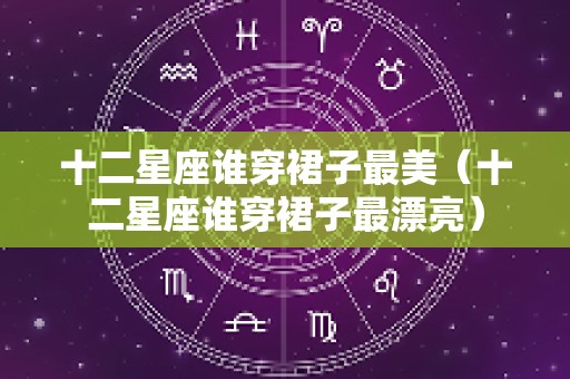 十二星座谁穿裙子最美（十二星座谁穿裙子最漂亮）
