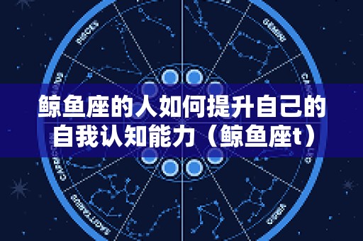 鲸鱼座的人如何提升自己的自我认知能力（鲸鱼座t）