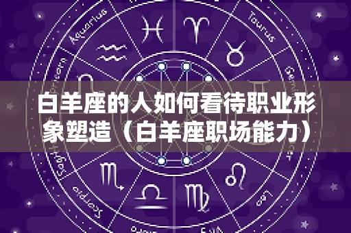 白羊座的人如何看待职业形象塑造（白羊座职场能力）