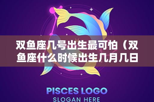 双鱼座几号出生最可怕（双鱼座什么时候出生几月几日出生）