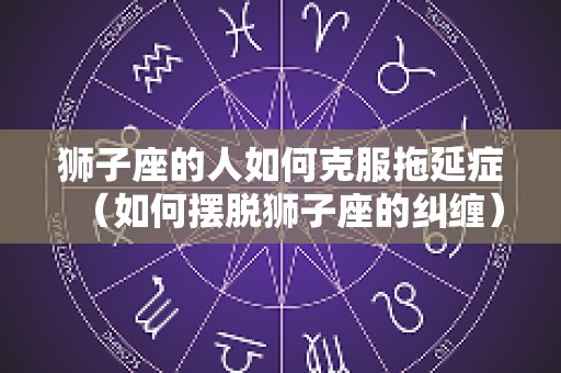狮子座的人如何克服拖延症（如何摆脱狮子座的纠缠）