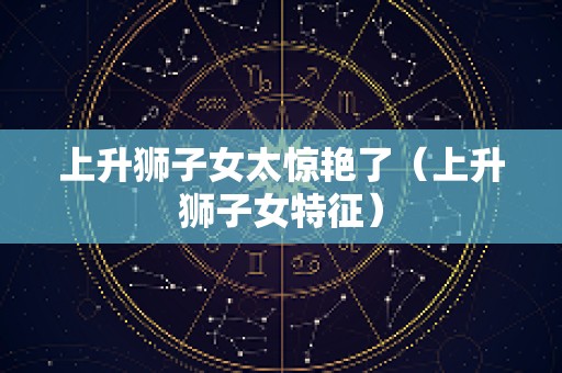 上升狮子女太惊艳了（上升狮子女特征）