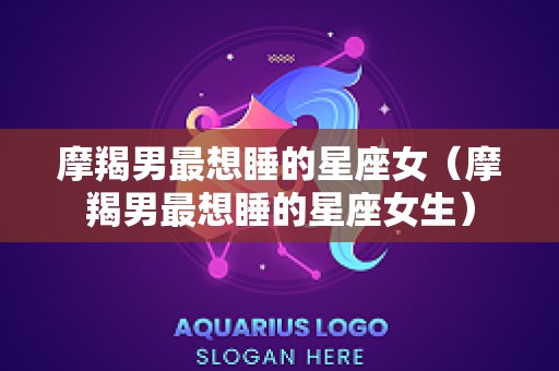 摩羯男最想睡的星座女（摩羯男最想睡的星座女生）