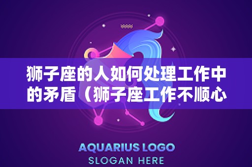 狮子座的人如何处理工作中的矛盾（狮子座工作不顺心该怎么安慰）