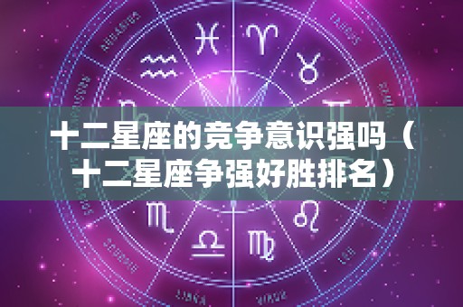 十二星座的竞争意识强吗（十二星座争强好胜排名）