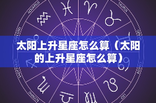 太阳上升星座怎么算（太阳的上升星座怎么算）