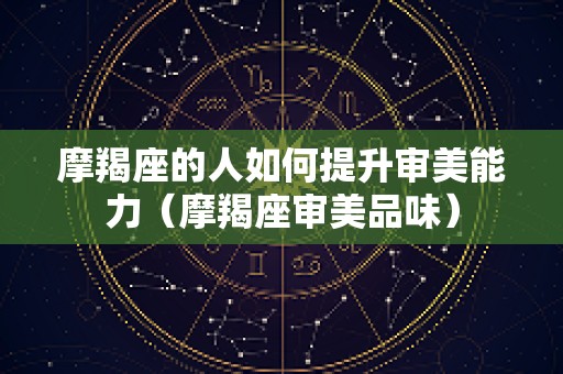 摩羯座的人如何提升审美能力（摩羯座审美品味）