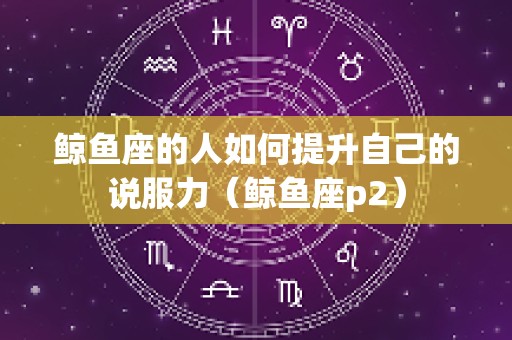 鲸鱼座的人如何提升自己的说服力（鲸鱼座p2）
