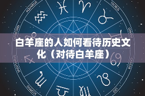 白羊座的人如何看待历史文化（对待白羊座）
