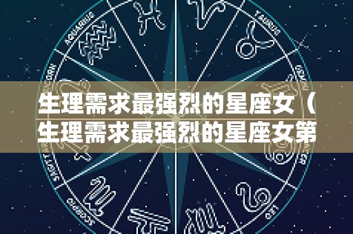 生理需求最强烈的星座女（生理需求最强烈的星座女第一星座网）