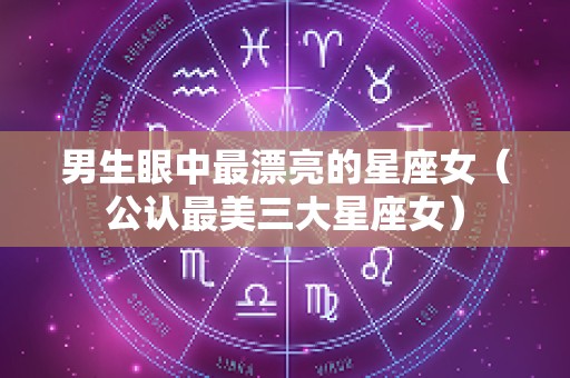 男生眼中最漂亮的星座女（公认最美三大星座女）