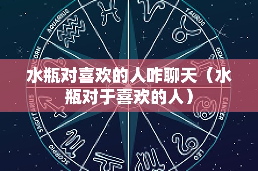 水瓶对喜欢的人咋聊天（水瓶对于喜欢的人）
