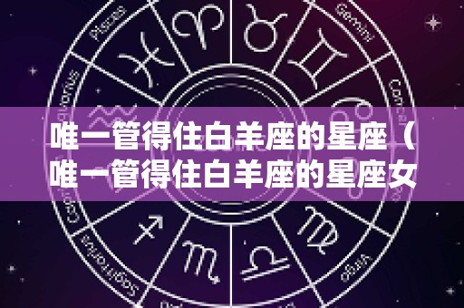 唯一管得住白羊座的星座（唯一管得住白羊座的星座女）