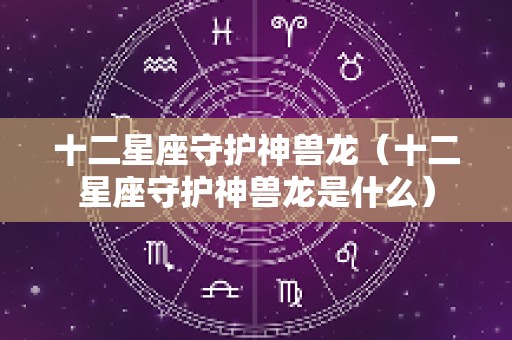 十二星座守护神兽龙（十二星座守护神兽龙是什么）