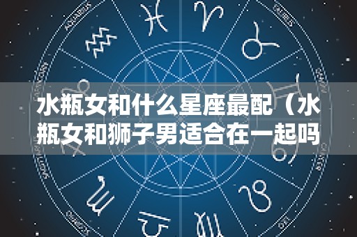 水瓶女和什么星座最配（水瓶女和狮子男适合在一起吗）