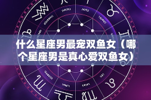 什么星座男最宠双鱼女（哪个星座男是真心爱双鱼女）
