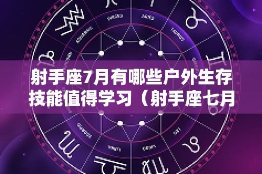 射手座7月有哪些户外生存技能值得学习（射手座七月份运势2025感情）