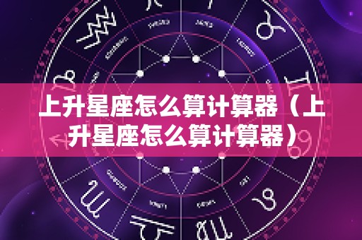 上升星座怎么算计算器（上升星座怎么算计算器）