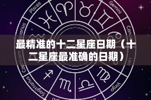 最精准的十二星座日期（十二星座最准确的日期）