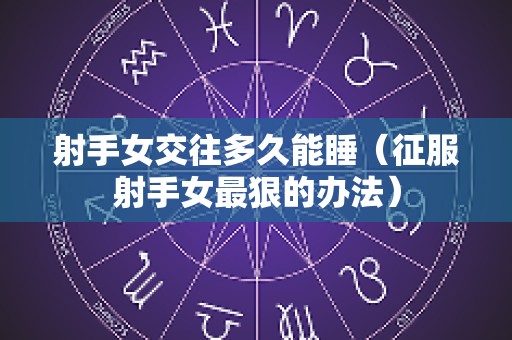 射手女交往多久能睡（征服射手女最狠的办法）