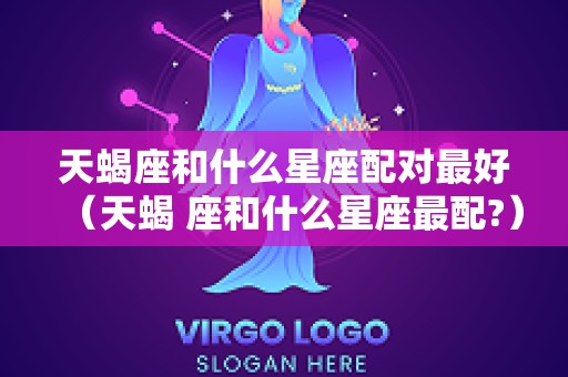 天蝎座和什么星座配对最好（天蝎 座和什么星座最配?）
