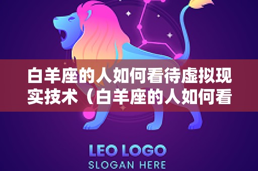 白羊座的人如何看待虚拟现实技术（白羊座的人如何看待虚拟现实技术呢）