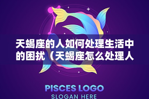 天蝎座的人如何处理生活中的困扰（天蝎座怎么处理人际关系）