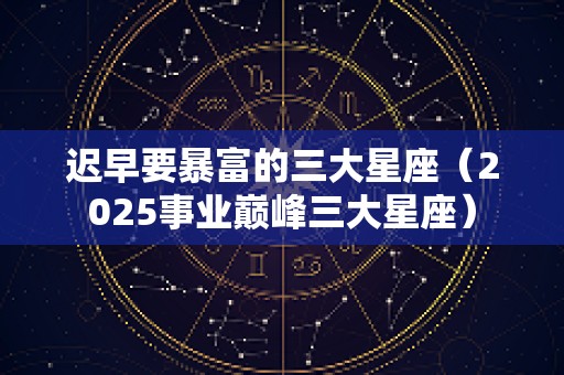 迟早要暴富的三大星座（2025事业巅峰三大星座）