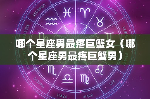 哪个星座男最疼巨蟹女（哪个星座男最疼巨蟹男）