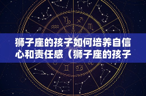 狮子座的孩子如何培养自信心和责任感（狮子座的孩子好吗）