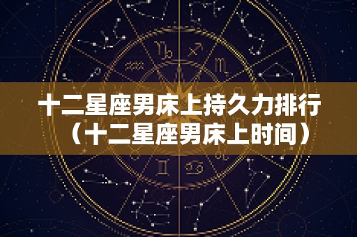 十二星座男床上持久力排行（十二星座男床上时间）