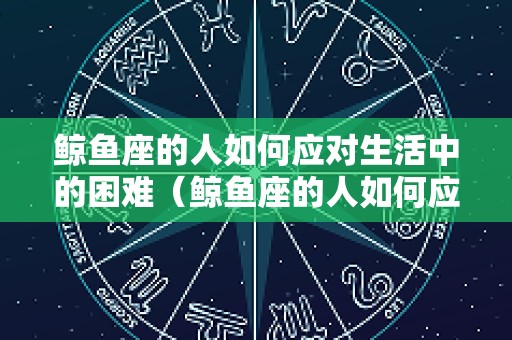 鲸鱼座的人如何应对生活中的困难（鲸鱼座的人如何应对生活中的困难和挫折）