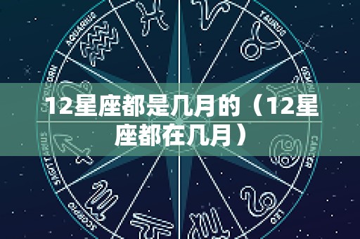 12星座都是几月的（12星座都在几月）