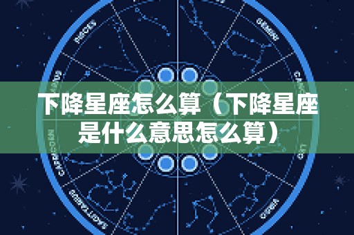 下降星座怎么算（下降星座是什么意思怎么算）