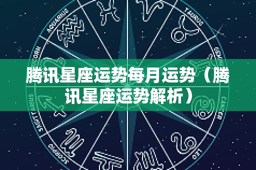 腾讯星座运势每月运势（腾讯星座运势解析）