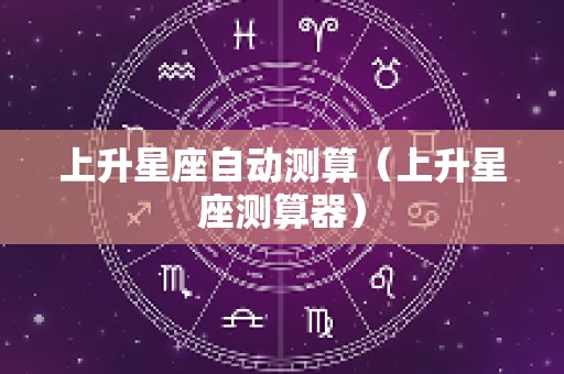 上升星座自动测算（上升星座测算器）