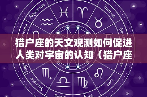 猎户座的天文观测如何促进人类对宇宙的认知（猎户座天体）
