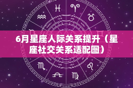 6月星座人际关系提升（星座社交关系适配图）