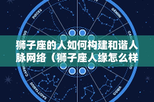 狮子座的人如何构建和谐人脉网络（狮子座人缘怎么样）
