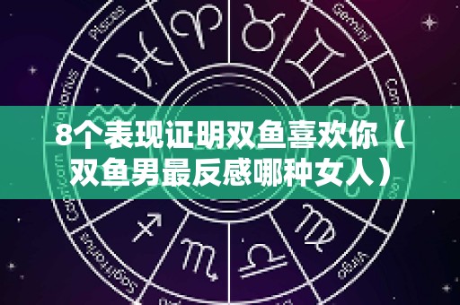 8个表现证明双鱼喜欢你（双鱼男最反感哪种女人）
